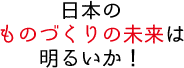 日本のものづくりの未来は明るいか！